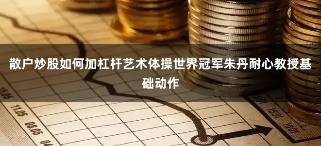 散户炒股如何加杠杆艺术体操世界冠军朱丹耐心教授基础动作