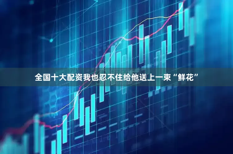 全国十大配资我也忍不住给他送上一束“鲜花”