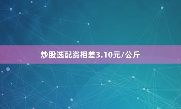 炒股选配资相差3.10元/公斤