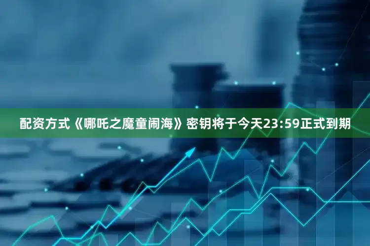 配资方式《哪吒之魔童闹海》密钥将于今天23:59正式到期