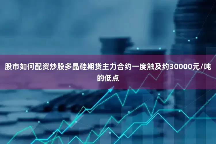 股市如何配资炒股多晶硅期货主力合约一度触及约30000元/吨的低点