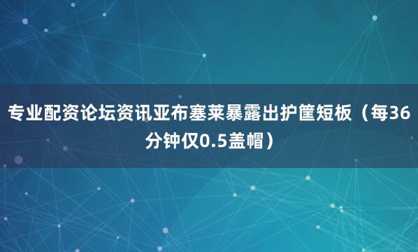 专业配资论坛资讯亚布塞莱暴露出护筐短板（每36分钟仅0.5盖帽）