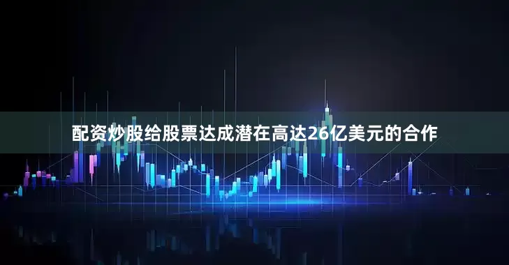 配资炒股给股票达成潜在高达26亿美元的合作