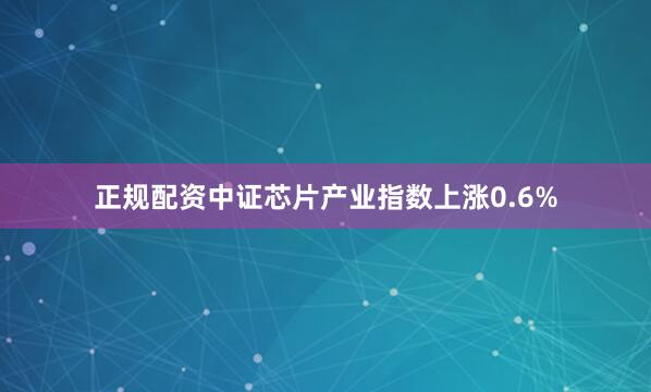 正规配资中证芯片产业指数上涨0.6%