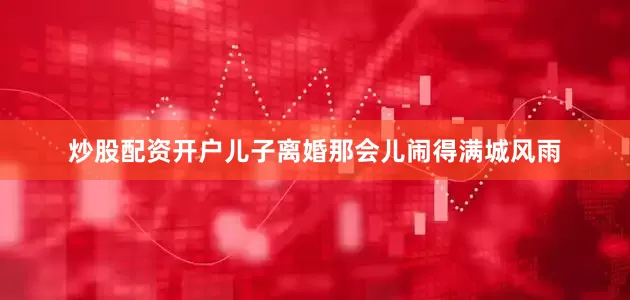 炒股配资开户儿子离婚那会儿闹得满城风雨