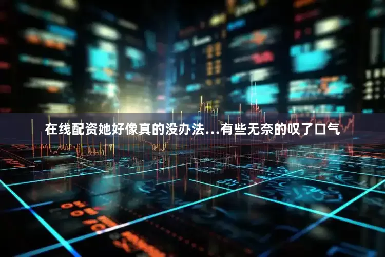 在线配资她好像真的没办法…有些无奈的叹了口气
