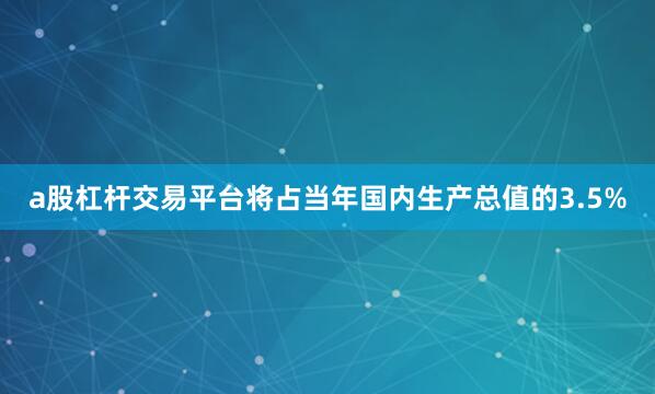 a股杠杆交易平台将占当年国内生产总值的3.5%