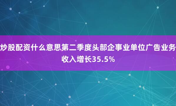 炒股配资什么意思第二季度头部企事业单位广告业务收入增长35.5%