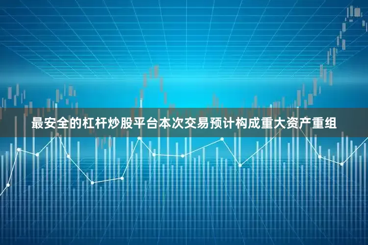 最安全的杠杆炒股平台本次交易预计构成重大资产重组